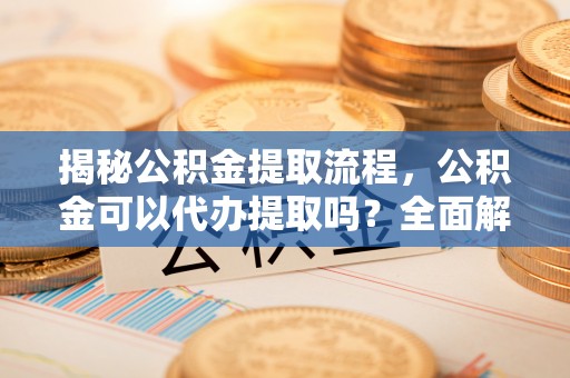 淮阳揭秘公积金提取流程，公积金可以代办提取吗？全面解析与实用指南