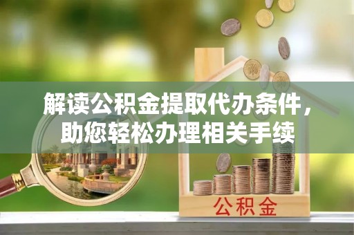 淮阳解读公积金提取代办条件，助您轻松办理相关手续