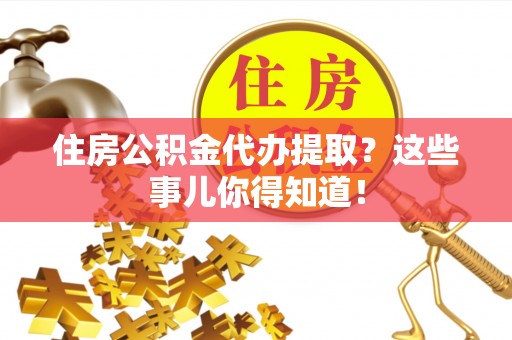 淮阳住房公积金代办提取？这些事儿你得知道！