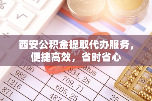 淮阳西安公积金提取代办服务，便捷高效，省时省心