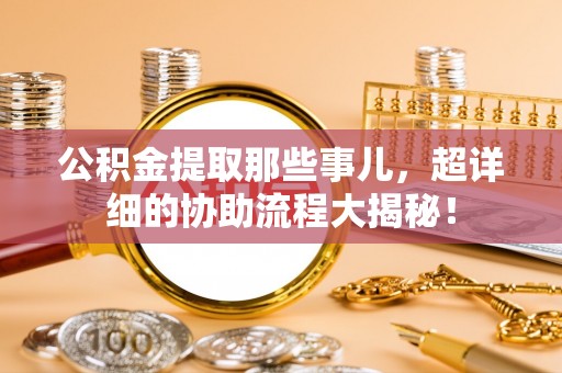 淮阳公积金提取那些事儿，超详细的协助流程大揭秘！