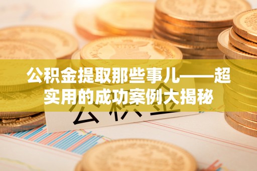 淮阳公积金提取那些事儿——超实用的成功案例大揭秘