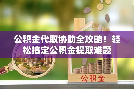 淮阳公积金代取协助全攻略！轻松搞定公积金提取难题