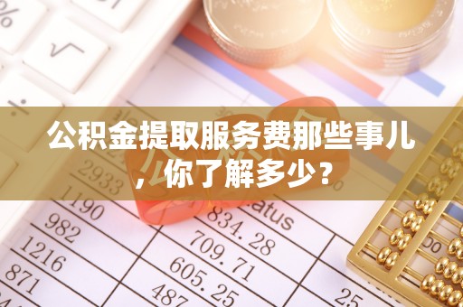 淮阳公积金提取服务费那些事儿，你了解多少？