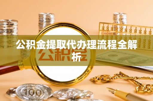 淮阳公积金提取代办理流程全解析