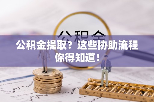 淮阳公积金提取？这些协助流程你得知道！