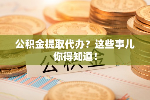 淮阳公积金提取代办？这些事儿你得知道！
