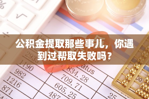 淮阳公积金提取那些事儿，你遇到过帮取失败吗？