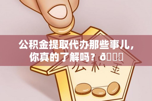 淮阳公积金提取代办那些事儿，你真的了解吗？😎