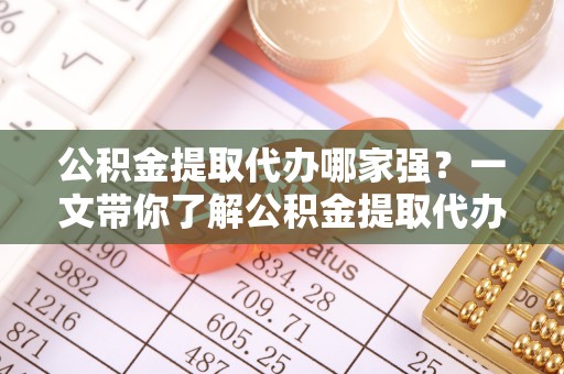淮阳公积金提取代办哪家强？一文带你了解公积金提取代办机构排名及相关知识