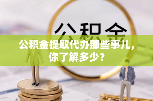 淮阳公积金提取代办那些事儿，你了解多少？