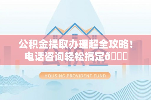 淮阳公积金提取办理超全攻略！电话咨询轻松搞定😎
