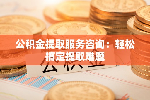 淮阳公积金提取服务咨询：轻松搞定提取难题