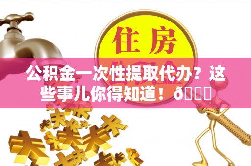 淮阳公积金一次性提取代办？这些事儿你得知道！😎