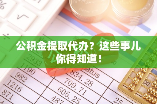 淮阳公积金提取代办？这些事儿你得知道！