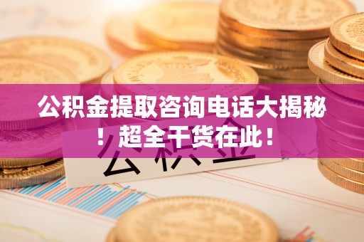 淮阳公积金提取咨询电话大揭秘！超全干货在此！
