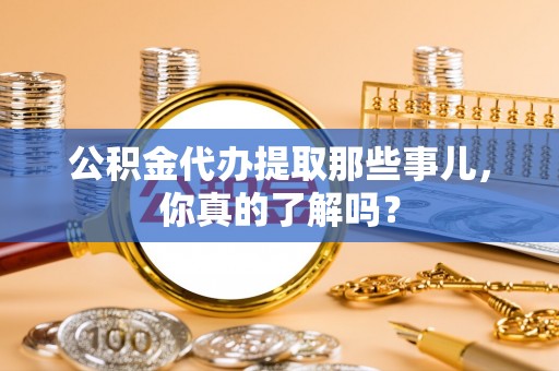 淮阳公积金代办提取那些事儿，你真的了解吗？