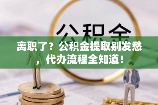 淮阳离职了？公积金提取别发愁，代办流程全知道！