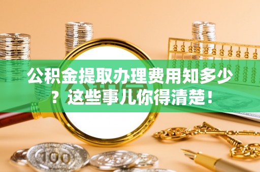 淮阳公积金提取办理费用知多少？这些事儿你得清楚！