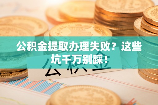 淮阳公积金提取办理失败？这些坑千万别踩！