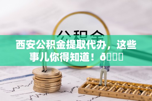 淮阳西安公积金提取代办，这些事儿你得知道！😎