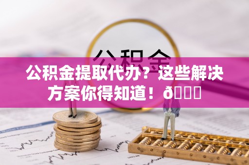 淮阳公积金提取代办？这些解决方案你得知道！😎