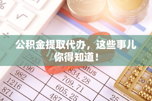 淮阳公积金提取代办，这些事儿你得知道！