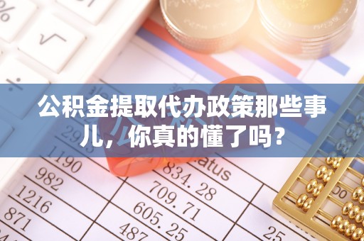 淮阳公积金提取代办政策那些事儿，你真的懂了吗？