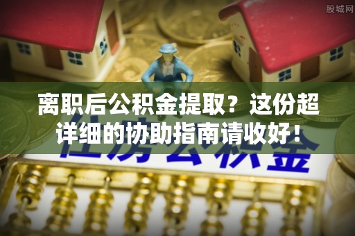 淮阳离职后公积金提取？这份超详细的协助指南请收好！