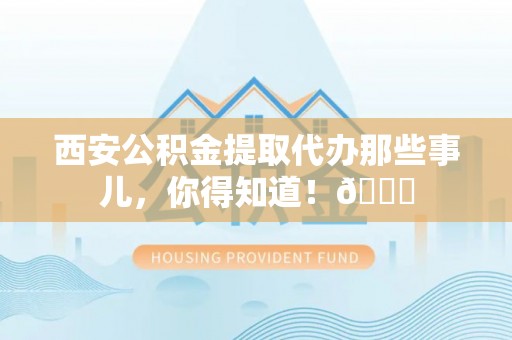 淮阳西安公积金提取代办那些事儿，你得知道！😎