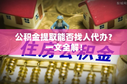 淮阳公积金提取能否找人代办？一文全解！