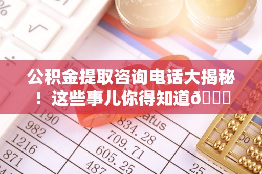 淮阳公积金提取咨询电话大揭秘！这些事儿你得知道😎