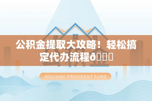 淮阳公积金提取大攻略！轻松搞定代办流程😎