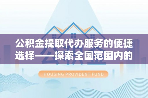 淮阳公积金提取代办服务的便捷选择——探索全国范围内的优质服务提供商