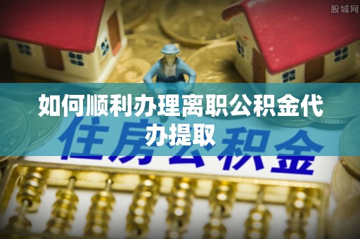 淮阳如何顺利办理离职公积金代办提取