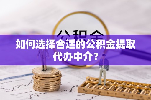 淮阳如何选择合适的公积金提取代办中介？