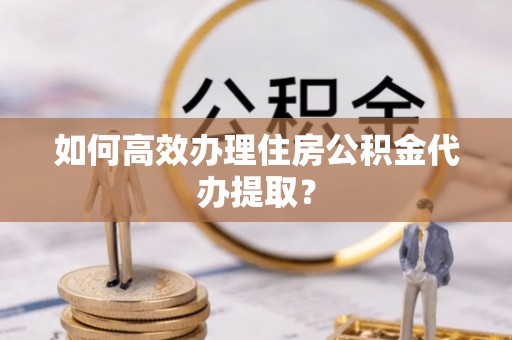 淮阳如何高效办理住房公积金代办提取？