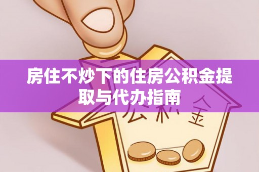 淮阳房住不炒下的住房公积金提取与代办指南